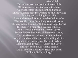 At midnight
The moon arose: and lo! the ethereal cliffs
Of Caucasus, whose icy summits shone
Among the stars like sunlight, and around
Whose caverned base the whirlpools and the waves
Bursting and eddying irresistibly
Rage and resound for ever.—Who shall save?—
The boat fled on,—the boiling torrent drove,—
The crags closed round with black and jaggèd arms,
The shattered mountain overhung the sea,
And faster still, beyond all human speed,
Suspended on the sweep of the smooth wave,
The little boat was driven. A cavern there
Yawned, and amid its slant and winding depths
Ingulfed the rushing sea. The boat fled on
With unrelaxing speed.—"Vision and Love!"
The Poet cried aloud, "I have beheld
The path of thy departure. Sleep and death
Shall not divide us long!"
 