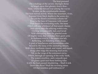The boat pursued
The windings of the cavern. Daylight shone
At length upon that gloomy river's flow;
Now, where the fiercest war among the waves
Is calm, on the unfathomable stream
The boat moved slowly. Where the mountain, riven,
Exposed those black depths to the azure sky,
Ere yet the flood's enormous volume fell
Even to the base of Caucasus, with sound
That shook the everlasting rocks, the mass
Filled with one whirlpool all that ample chasm;
Stair above stair the eddying waters rose,
Circling immeasurably fast, and laved
With alternating dash the gnarlèd roots
Of mighty trees, that stretched their giant arms
In darkness over it. I' the midst was left,
Reflecting, yet distorting every cloud,
A pool of treacherous and tremendous calm.
Seized by the sway of the ascending stream,
With dizzy swiftness, round, and round, and round,
Ridge after ridge the straining boat arose,
Till on the verge of the extremest curve,
Where, through an opening of the rocky bank,
The waters overflow, and a smooth spot
Of glassy quiet mid those battling tides
Is left, the boat paused shuddering.—Shall it sink
Down the abyss? Shall the reverting stress
Of that resistless gulf embosom it?
 