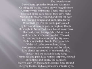 The noonday sun
Now shone upon the forest, one vast mass
Of mingling shade, whose brown magnificence
A narrow vale embosoms. There, huge caves
Scooped in the dark base of their aëry rocks
Mocking its moans, respond and roar for ever.
The meeting boughs and implicated leaves
Wove twilight o'er the Poet's path, as led
By love, or dream, or god, or mightier Death,
He sought in Nature's dearest haunt, some bank
Her cradle, and his sepulchre. More dark
And dark the shades accumulate. The oak,
Expanding its immense and knotty arms,
Embraces the light beech. The pyramids
Of the tall cedar overarching, frame
Most solemn domes within, and far below,
Like clouds suspended in an emerald sky,
The ash and the acacia floating hang
Tremulous and pale. Like restless serpents, clothed
In rainbow and in fire, the parasites,
Starred with ten thousand blossoms, flow around
The grey trunks, and, as gamesome infants' eyes,
 