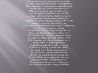 With gentle meanings, and most innocent wiles,
Fold their beams round the hearts of those that love,
These twine their tendrils with the wedded boughs
Uniting their close union; the woven leaves
Make net-work of the dark blue light of day,
And the night's noontide clearness, mutable
As shapes in the weird clouds. Soft mossy lawns
Beneath these canopies extend their swells,
Fragrant with perfumed herbs, and eyed with blooms
Minute yet beautiful. One darkest glen
Sends from its woods of musk-rose, twined with jasmine,
A soul-dissolving odour, to invite
To some more lovely mystery. Through the dell,
Silence and Twilight here, twin-sisters, keep
Their noonday watch, and sail among the shades,
Like vaporous shapes half seen; beyond, a well,
Dark, gleaming, and of most translucent wave,
Images all the woven boughs above,
And each depending leaf, and every speck
Of azure sky, darting between their chasms;
Nor aught else in the liquid mirror laves
Its portraiture, but some inconstant star
Between one foliaged lattice twinkling fair,
Or painted bird, sleeping beneath the moon,
Or gorgeous insect floating motionless,
Unconscious of the day, ere yet his wings
Have spread their glories to the gaze of noon.
 