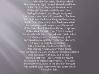 Hither the Poet came. His eyes beheld
Their own wan light through the reflected lines
Of his thin hair, distinct in the dark depth
Of that still fountain; as the human heart,
Gazing in dreams over the gloomy grave,
Sees its own treacherous likeness there. He heard
The motion of the leaves, the grass that sprung
Startled and glanced and trembled even to feel
An unaccustomed presence, and the sound
Of the sweet brook that from the secret springs
Of that dark fountain rose. A Spirit seemed
To stand beside him—clothed in no bright robes
Of shadowy silver or enshrining light,
Borrowed from aught the visible world affords
Of grace, or majesty, or mystery;—
But, undulating woods, and silent well,
And leaping rivulet, and evening gloom
Now deepening the dark shades, for speech assuming,
Held commune with him, as if he and it
Were all that was,—only... when his regard
Was raised by intense pensiveness,... two eyes,
Two starry eyes, hung in the gloom of thought,
And seemed with their serene and azure smiles
To beckon him.
 