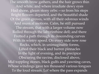 The smooth brow gathers, and the hair grows thin
And white, and where irradiate dewy eyes
Had shone, gleam stony orbs:—so from his steps
Bright flowers departed, and the beautiful shade
Of the green groves, with all their odorous winds
And musical motions. Calm, he still pursued
The stream, that with a larger volume now
Rolled through the labyrinthine dell; and there
Fretted a path through its descending curves
With its wintry speed. On every side now rose
Rocks, which, in unimaginable forms,
Lifted their black and barren pinnacles
In the light of evening, and its precipice
Obscuring the ravine, disclosed above,
Mid toppling stones, black gulfs and yawning caves,
Whose windings gave ten thousand various tongues
To the loud stream. Lo! where the pass expands
 
