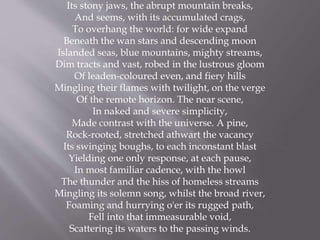 Its stony jaws, the abrupt mountain breaks,
And seems, with its accumulated crags,
To overhang the world: for wide expand
Beneath the wan stars and descending moon
Islanded seas, blue mountains, mighty streams,
Dim tracts and vast, robed in the lustrous gloom
Of leaden-coloured even, and fiery hills
Mingling their flames with twilight, on the verge
Of the remote horizon. The near scene,
In naked and severe simplicity,
Made contrast with the universe. A pine,
Rock-rooted, stretched athwart the vacancy
Its swinging boughs, to each inconstant blast
Yielding one only response, at each pause,
In most familiar cadence, with the howl
The thunder and the hiss of homeless streams
Mingling its solemn song, whilst the broad river,
Foaming and hurrying o'er its rugged path,
Fell into that immeasurable void,
Scattering its waters to the passing winds.
 