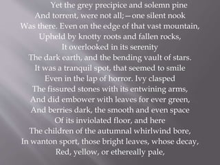 Yet the grey precipice and solemn pine
And torrent, were not all;—one silent nook
Was there. Even on the edge of that vast mountain,
Upheld by knotty roots and fallen rocks,
It overlooked in its serenity
The dark earth, and the bending vault of stars.
It was a tranquil spot, that seemed to smile
Even in the lap of horror. Ivy clasped
The fissured stones with its entwining arms,
And did embower with leaves for ever green,
And berries dark, the smooth and even space
Of its inviolated floor, and here
The children of the autumnal whirlwind bore,
In wanton sport, those bright leaves, whose decay,
Red, yellow, or ethereally pale,
 