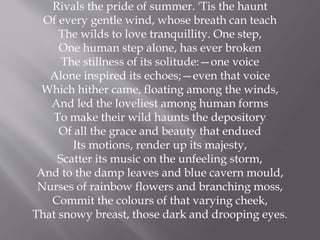 Rivals the pride of summer. 'Tis the haunt
Of every gentle wind, whose breath can teach
The wilds to love tranquillity. One step,
One human step alone, has ever broken
The stillness of its solitude:—one voice
Alone inspired its echoes;—even that voice
Which hither came, floating among the winds,
And led the loveliest among human forms
To make their wild haunts the depository
Of all the grace and beauty that endued
Its motions, render up its majesty,
Scatter its music on the unfeeling storm,
And to the damp leaves and blue cavern mould,
Nurses of rainbow flowers and branching moss,
Commit the colours of that varying cheek,
That snowy breast, those dark and drooping eyes.
 