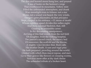 The dim and hornèd moon hung low, and poured
A sea of lustre on the horizon's verge
That overflowed its mountains. Yellow mist
Filled the unbounded atmosphere, and drank
Wan moonlight even to fulness: not a star
Shone, not a sound was heard; the very winds,
Danger's grim playmates, on that precipice
Slept, clasped in his embrace.—O, storm of death!
Whose sightless speed divides this sullen night:
And thou, colossal Skeleton, that, still
Guiding its irresistible career
In thy devastating omnipotence,
Art king of this frail world, from the red field
Of slaughter, from the reeking hospital,
The patriot's sacred couch, the snowy bed
Of innocence, the scaffold and the throne,
A mighty voice invokes thee. Ruin calls
His brother Death. A rare and regal prey
He hath prepared, prowling around the world;
Glutted with which thou mayst repose, and men
Go to their graves like flowers or creeping worms,
Nor ever more offer at thy dark shrine
The unheeded tribute of a broken heart.
 