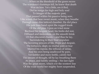When on the threshold of the green recess
The wanderer's footsteps fell, he knew that death
Was on him. Yet a little, ere it fled,
Did he resign his high and holy soul
To images of the majestic past,
That paused within his passive being now,
Like winds that bear sweet music, when they breathe
Through some dim latticed chamber. He did place
His pale lean hand upon the rugged trunk
Of the old pine. Upon an ivied stone
Reclined his languid head, his limbs did rest,
Diffused and motionless, on the smooth brink
Of that obscurest chasm;—and thus he lay,
Surrendering to their final impulses
The hovering powers of life. Hope and despair,
The torturers, slept; no mortal pain or fear
Marred his repose, the influxes of sense,
And his own being unalloyed by pain,
Yet feebler and more feeble, calmly fed
The stream of thought, till he lay breathing there
At peace, and faintly smiling:—his last sight
Was the great moon, which o'er the western line
Of the wide world her mighty horn suspended,
 