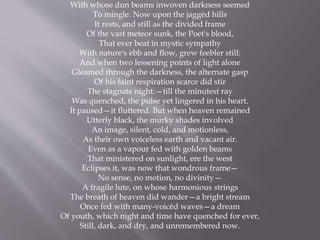 With whose dun beams inwoven darkness seemed
To mingle. Now upon the jaggèd hills
It rests, and still as the divided frame
Of the vast meteor sunk, the Poet's blood,
That ever beat in mystic sympathy
With nature's ebb and flow, grew feebler still:
And when two lessening points of light alone
Gleamed through the darkness, the alternate gasp
Of his faint respiration scarce did stir
The stagnate night:—till the minutest ray
Was quenched, the pulse yet lingered in his heart.
It paused—it fluttered. But when heaven remained
Utterly black, the murky shades involved
An image, silent, cold, and motionless,
As their own voiceless earth and vacant air.
Even as a vapour fed with golden beams
That ministered on sunlight, ere the west
Eclipses it, was now that wondrous frame—
No sense, no motion, no divinity—
A fragile lute, on whose harmonious strings
The breath of heaven did wander—a bright stream
Once fed with many-voicèd waves—a dream
Of youth, which night and time have quenched for ever,
Still, dark, and dry, and unremembered now.
 