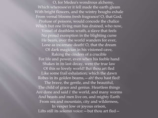 O, for Medea's wondrous alchemy,
Which wheresoe'er it fell made the earth gleam
With bright flowers, and the wintry boughs exhale
From vernal blooms fresh fragrance! O, that God,
Profuse of poisons, would concede the chalice
Which but one living man has drained, who now,
Vessel of deathless wrath, a slave that feels
No proud exemption in the blighting curse
He bears, over the world wanders for ever,
Lone as incarnate death! O, that the dream
Of dark magician in his visioned cave,
Raking the cinders of a crucible
For life and power, even when his feeble hand
Shakes in its last decay, were the true law
Of this so lovely world! But thou art fled
Like some frail exhalation; which the dawn
Robes in its golden beams,—ah! thou hast fled!
The brave, the gentle, and the beautiful,
The child of grace and genius. Heartless things
Are done and said i' the world, and many worms
And beasts and men live on, and mighty Earth
From sea and mountain, city and wilderness,
In vesper low or joyous orison,
Lifts still its solemn voice:—but thou art fled—
 
