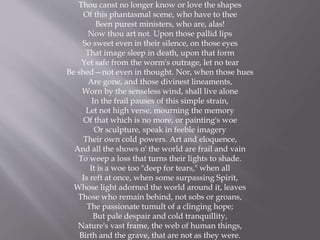 Thou canst no longer know or love the shapes
Of this phantasmal scene, who have to thee
Been purest ministers, who are, alas!
Now thou art not. Upon those pallid lips
So sweet even in their silence, on those eyes
That image sleep in death, upon that form
Yet safe from the worm's outrage, let no tear
Be shed—not even in thought. Nor, when those hues
Are gone, and those divinest lineaments,
Worn by the senseless wind, shall live alone
In the frail pauses of this simple strain,
Let not high verse, mourning the memory
Of that which is no more, or painting's woe
Or sculpture, speak in feeble imagery
Their own cold powers. Art and eloquence,
And all the shows o' the world are frail and vain
To weep a loss that turns their lights to shade.
It is a woe too "deep for tears," when all
Is reft at once, when some surpassing Spirit,
Whose light adorned the world around it, leaves
Those who remain behind, not sobs or groans,
The passionate tumult of a clinging hope;
But pale despair and cold tranquillity,
Nature's vast frame, the web of human things,
Birth and the grave, that are not as they were.
 