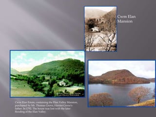 Cwm Elan Estate, containing the Elan Valley Mansion,
purchased by Mr. Thomas Grove, Harriet Grove’s
father. In 1792. The house was lost with the later
flooding of the Elan Valley.
Cwm Elan
Mansion
 