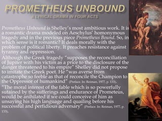 Prometheus Unbound is Shelley’s most ambitious work. It is
a romantic drama modeled on Aeschylus’ homonymous
tragedy and in the previous piece Prometheus Bound. So, in
which sense is it romantic? It deals morally with the
problem of political liberty. It preaches resistance against
tyranny and oppression.
Although the Greek tragedy “supposes the reconciliation
of Jupiter with his victim as a price to the disclosure of the
danger threatened to his empire” Shelley did not propose
to imitate the Greek poet. He “was averse from
catastrophe so feeble as that of reconcile the Champion to
the Oppressor of humankind” (Preface. In: Reiman, 1977, p. 133).
“The moral interest of the fable which is so powerfully
sutained by the sufferings and endurance of Prometeus,
would be anihilated if we could conceive of him as
unsaying his high language and quailing before his
successful and perfidious adversary” (Preface. In: Reiman, 1977, p.
133).
 
