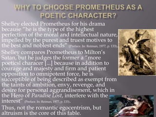 Shelley elected Prometheus for his drama
because “he is the type of the highest
perfection of the moral and intellectual nature,
impelled by the purest and truest motives to
the best and noblest ends” (Preface. In: Reiman, 1977, p. 133).
Shelley compares Prometheus to Milton’s
Satan, but he judges the former a “more
poeticsl characer [...] because in addition to
courage and majesty and firm and patient
opposition to omnipotent force, he is
succeptible of being described as exempt from
the taints of ambition, envy, revenge, and
desire for personal aggrandisement, which in
the Hero of Paradise Lost, interfere with the
interest” (Preface. In: Reiman, 1977, p. 133).
Thus, not the romantic egocentrism, but
altruism is the core of this fable.
 