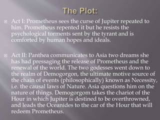  Act I: Prometheus sees the curse of Jupiter repeated to
him. Prometheus repented it but he resists the
psychological torments sent by the tyrant and is
comforted by human hopes and ideals.
 Act II: Panthea communicates to Asia two dreams she
has had pressaging the release of Prometheus and the
renewal of the world. The two godesses went down to
the realm of Demogorgon, the ultimate motive source of
the chain of events (philosophically) known as Necessity,
i.e. the causal laws of Nature. Asia questions him on the
nature of things. Demogorgom takes the chariot of the
Hour in which Jupiter is destined to be overthrowned,
and leads the Oceanides to the car of the Hour that will
redeem Prometheus.
 