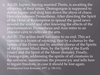  Act III: Jupiter, having married Thetis, is awaiting the
offspring of their union. Demogorgon is supposed to
defeat Jupiter and drag him down the abyss of chaos.
Hercules releases Prometheus. After directing the Spirit
of the Hour of Redemption to spread the good news
around the world and after knowing the effects of the
proclammation, Prometheus and Asia retire to an
oracular cave to cultivate the arts.
 Act IV: The action itself has come to na end. This act
consists in a hymn of rejoicing, first by a chorus by the
Spirits of the Hours and by another chorus of the Spirits
of the Human Mind; then, by the Spirit of the Earth
(male) and the Spirit of the Moon (female). Finally,
Demogorgon, addressing the spirits of all creatures in
the universe, summarizes the present joy and tells how
to regain freedom, in case it should be lost again.
(Summarized from Reimann, 1977, p. 130-131).
 