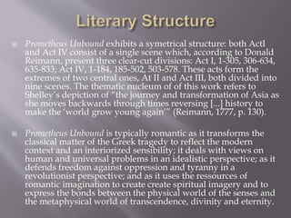  Prometheus Unbound exhibits a symetrical structure: both ActI
and Act IV consist of a single scene which, according to Donald
Reimann, present three clear-cut divisions: Act I, 1-305, 306-634,
635-833; Act IV, 1-184, 185-502, 503-578. These acts form the
extremes of two central ones, At II and Act III, both divided into
nine scenes. The thematic nucleum of of this work refers to
Shelley’s depiction of “the journey and transformation of Asia as
she moves backwards through times reversing [...] history to
make the ‘world grow young again’” (Reimann, 1777, p. 130).
 Prometheus Unbound is typically romantic as it transforms the
classical matter of the Greek tragedy to reflect the modern
context and an interiorized sensibility; it deals with views on
human and universal problems in an idealistic perspective; as it
defends freedom against oppression and tyranny in a
revolutionist perspective; and as it uses the ressources of
romantic imagination to create create spiritual imagery and to
express the bonds between the physical world of the senses and
the metaphysical world of transcendence, divinity and eternity.
 