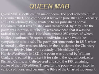 Queen Mab is Shelley’s first major poem. The poet conceived it in
December 1811, and composed it between June 1812 and February
1813. On February 19, he wrote to to his publisher Thomas
Hookham that it was finished and transcribed. By May 13th the
poem was in press, but Shelley was convinced that it was too
radical to be published. Hookham printed 250 copies, of which
Shelley distributed 70 copies to individuals who would be
sympathetic to is ideals. The poem got some notice in 1817, when
its moral quality was considered in the decision of the Chancery
Court to deprive him of the custudy of his children by
HarrietWestbrook. In 1821, the poem was pirated by William
Clark, who edited it and sent it for sale to the radical bookseller
Richard Carlile, who discovered and sold the 180 remaining
copies of the 1813 edition. Thereafter the poem was reprinted in
various editions, and became the Bible of the Chartist movement.
 