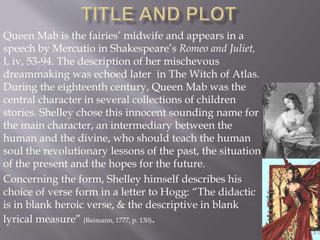 Queen Mab is the fairies’ midwife and appears in a
speech by Mercutio in Shakespeare’s Romeo and Juliet,
I, iv, 53-94. The description of her mischevous
dreammaking was echoed later in The Witch of Atlas.
During the eighteenth century, Queen Mab was the
central character in several collections of children
stories. Shelley chose this innocent sounding name for
the main character, an intermediary between the
human and the divine, who should teach the human
soul the revolutionary lessons of the past, the situation
of the present and the hopes for the future.
Concerning the form, Shelley himself describes his
choice of verse form in a letter to Hogg: “The didactic
is in blank heroic verse, & the descriptive in blank
lyrical measure” (Reimann, 1777, p. 130).
 