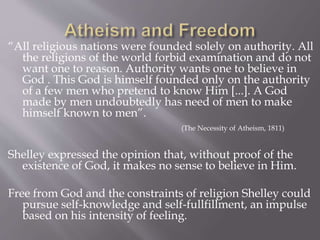“All religious nations were founded solely on authority. All
the religions of the world forbid examination and do not
want one to reason. Authority wants one to believe in
God . This God is himself founded only on the authority
of a few men who pretend to know Him [...]. A God
made by men undoubtedly has need of men to make
himself known to men”.
(The Necessity of Atheism, 1811)
Shelley expressed the opinion that, without proof of the
existence of God, it makes no sense to believe in Him.
Free from God and the constraints of religion Shelley could
pursue self-knowledge and self-fullfillment, an impulse
based on his intensity of feeling.
 