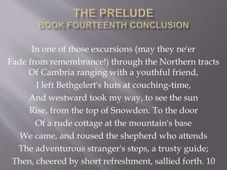 In one of those excursions (may they ne'er
Fade from remembrance!) through the Northern tracts
Of Cambria ranging with a youthful friend,
I left Bethgelert's huts at couching-time,
And westward took my way, to see the sun
Rise, from the top of Snowdon. To the door
Of a rude cottage at the mountain's base
We came, and roused the shepherd who attends
The adventurous stranger's steps, a trusty guide;
Then, cheered by short refreshment, sallied forth. 10
 