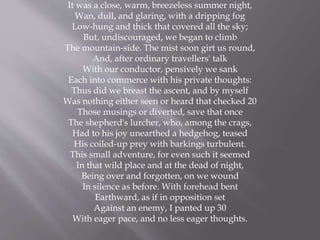 It was a close, warm, breezeless summer night,
Wan, dull, and glaring, with a dripping fog
Low-hung and thick that covered all the sky;
But, undiscouraged, we began to climb
The mountain-side. The mist soon girt us round,
And, after ordinary travellers' talk
With our conductor, pensively we sank
Each into commerce with his private thoughts:
Thus did we breast the ascent, and by myself
Was nothing either seen or heard that checked 20
Those musings or diverted, save that once
The shepherd's lurcher, who, among the crags,
Had to his joy unearthed a hedgehog, teased
His coiled-up prey with barkings turbulent.
This small adventure, for even such it seemed
In that wild place and at the dead of night,
Being over and forgotten, on we wound
In silence as before. With forehead bent
Earthward, as if in opposition set
Against an enemy, I panted up 30
With eager pace, and no less eager thoughts.
 