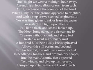 Thus might we wear a midnight hour away,
Ascending at loose distance each from each,
And I, as chanced, the foremost of the band;
When at my feet the ground appeared to brighten,
And with a step or two seemed brighter still;
Nor was time given to ask or learn the cause,
For instantly a light upon the turf
Fell like a flash, and lo! as I looked up,
The Moon hung naked in a firmament 40
Of azure without cloud, and at my feet
Rested a silent sea of hoary mist.
A hundred hills their dusky backs upheaved
All over this still ocean; and beyond,
Far, far beyond, the solid vapours stretched,
In headlands, tongues, and promontory shapes,
Into the main Atlantic, that appeared
To dwindle, and give up his majesty,
Usurped upon far as the sight could reach.
 