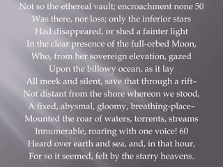 Not so the ethereal vault; encroachment none 50
Was there, nor loss; only the inferior stars
Had disappeared, or shed a fainter light
In the clear presence of the full-orbed Moon,
Who, from her sovereign elevation, gazed
Upon the billowy ocean, as it lay
All meek and silent, save that through a rift–
Not distant from the shore whereon we stood,
A fixed, abysmal, gloomy, breathing-place–
Mounted the roar of waters, torrents, streams
Innumerable, roaring with one voice! 60
Heard over earth and sea, and, in that hour,
For so it seemed, felt by the starry heavens.
 