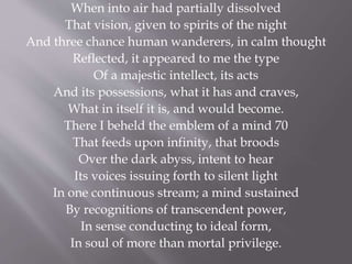 When into air had partially dissolved
That vision, given to spirits of the night
And three chance human wanderers, in calm thought
Reflected, it appeared to me the type
Of a majestic intellect, its acts
And its possessions, what it has and craves,
What in itself it is, and would become.
There I beheld the emblem of a mind 70
That feeds upon infinity, that broods
Over the dark abyss, intent to hear
Its voices issuing forth to silent light
In one continuous stream; a mind sustained
By recognitions of transcendent power,
In sense conducting to ideal form,
In soul of more than mortal privilege.
 