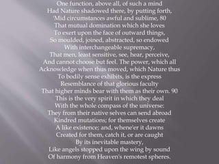 One function, above all, of such a mind
Had Nature shadowed there, by putting forth,
'Mid circumstances awful and sublime, 80
That mutual domination which she loves
To exert upon the face of outward things,
So moulded, joined, abstracted, so endowed
With interchangeable supremacy,
That men, least sensitive, see, hear, perceive,
And cannot choose but feel. The power, which all
Acknowledge when thus moved, which Nature thus
To bodily sense exhibits, is the express
Resemblance of that glorious faculty
That higher minds bear with them as their own. 90
This is the very spirit in which they deal
With the whole compass of the universe:
They from their native selves can send abroad
Kindred mutations; for themselves create
A like existence; and, whene'er it dawns
Created for them, catch it, or are caught
By its inevitable mastery,
Like angels stopped upon the wing by sound
Of harmony from Heaven's remotest spheres.
 