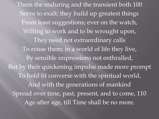 Them the enduring and the transient both 100
Serve to exalt; they build up greatest things
From least suggestions; ever on the watch,
Willing to work and to be wrought upon,
They need not extraordinary calls
To rouse them; in a world of life they live,
By sensible impressions not enthralled,
But by their quickening impulse made more prompt
To hold fit converse with the spiritual world,
And with the generations of mankind
Spread over time, past, present, and to come, 110
Age after age, till Time shall be no more.
 