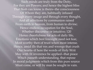 Such minds are truly from the Deity,
For they are Powers; and hence the highest bliss
That flesh can know is theirs--the consciousness
Of Whom they are, habitually infused
Through every image and through every thought,
And all affections by communion raised
From earth to heaven, from human to divine;
Hence endless occupation for the Soul,
Whether discursive or intuitive; 120
Hence cheerfulness for acts of daily life,
Emotions which best foresight need not fear,
Most worthy then of trust when most intense.
Hence, amid ills that vex and wrongs that crush
Our hearts--if here the words of Holy Writ
May with fit reverence be applied--that peace
Which passeth understanding, that repose
In moral judgments which from this pure source
Must come, or will by man be sought in vain.
 
