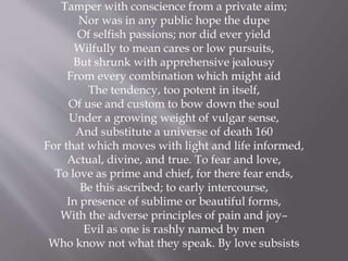 Tamper with conscience from a private aim;
Nor was in any public hope the dupe
Of selfish passions; nor did ever yield
Wilfully to mean cares or low pursuits,
But shrunk with apprehensive jealousy
From every combination which might aid
The tendency, too potent in itself,
Of use and custom to bow down the soul
Under a growing weight of vulgar sense,
And substitute a universe of death 160
For that which moves with light and life informed,
Actual, divine, and true. To fear and love,
To love as prime and chief, for there fear ends,
Be this ascribed; to early intercourse,
In presence of sublime or beautiful forms,
With the adverse principles of pain and joy–
Evil as one is rashly named by men
Who know not what they speak. By love subsists
 
