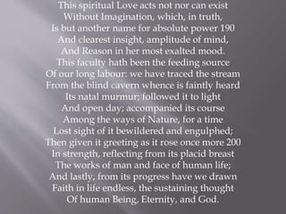 This spiritual Love acts not nor can exist
Without Imagination, which, in truth,
Is but another name for absolute power 190
And clearest insight, amplitude of mind,
And Reason in her most exalted mood.
This faculty hath been the feeding source
Of our long labour: we have traced the stream
From the blind cavern whence is faintly heard
Its natal murmur; followed it to light
And open day; accompanied its course
Among the ways of Nature, for a time
Lost sight of it bewildered and engulphed;
Then given it greeting as it rose once more 200
In strength, reflecting from its placid breast
The works of man and face of human life;
And lastly, from its progress have we drawn
Faith in life endless, the sustaining thought
Of human Being, Eternity, and God.
 