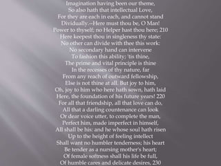 Imagination having been our theme,
So also hath that intellectual Love,
For they are each in each, and cannot stand
Dividually.--Here must thou be, O Man!
Power to thyself; no Helper hast thou here; 210
Here keepest thou in singleness thy state:
No other can divide with thee this work:
No secondary hand can intervene
To fashion this ability; 'tis thine,
The prime and vital principle is thine
In the recesses of thy nature, far
From any reach of outward fellowship,
Else is not thine at all. But joy to him,
Oh, joy to him who here hath sown, hath laid
Here, the foundation of his future years! 220
For all that friendship, all that love can do,
All that a darling countenance can look
Or dear voice utter, to complete the man,
Perfect him, made imperfect in himself,
All shall be his: and he whose soul hath risen
Up to the height of feeling intellect
Shall want no humbler tenderness; his heart
Be tender as a nursing mother's heart;
Of female softness shall his life be full,
Of humble cares and delicate desires, 230
 