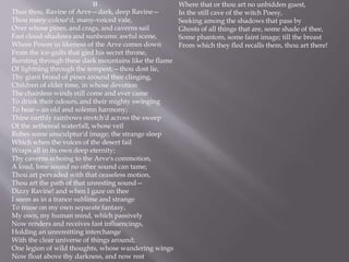 II
Thus thou, Ravine of Arve—dark, deep Ravine—
Thou many-colour'd, many-voiced vale,
Over whose pines, and crags, and caverns sail
Fast cloud-shadows and sunbeams: awful scene,
Where Power in likeness of the Arve comes down
From the ice-gulfs that gird his secret throne,
Bursting through these dark mountains like the flame
Of lightning through the tempest;—thou dost lie,
Thy giant brood of pines around thee clinging,
Children of elder time, in whose devotion
The chainless winds still come and ever came
To drink their odours, and their mighty swinging
To hear—an old and solemn harmony;
Thine earthly rainbows stretch'd across the sweep
Of the aethereal waterfall, whose veil
Robes some unsculptur'd image; the strange sleep
Which when the voices of the desert fail
Wraps all in its own deep eternity;
Thy caverns echoing to the Arve's commotion,
A loud, lone sound no other sound can tame;
Thou art pervaded with that ceaseless motion,
Thou art the path of that unresting sound—
Dizzy Ravine! and when I gaze on thee
I seem as in a trance sublime and strange
To muse on my own separate fantasy,
My own, my human mind, which passively
Now renders and receives fast influencings,
Holding an unremitting interchange
With the clear universe of things around;
One legion of wild thoughts, whose wandering wings
Now float above thy darkness, and now rest
Where that or thou art no unbidden guest,
In the still cave of the witch Poesy,
Seeking among the shadows that pass by
Ghosts of all things that are, some shade of thee,
Some phantom, some faint image; till the breast
From which they fled recalls them, thou art there!
 
