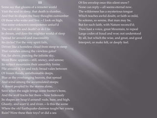 III
Some say that gleams of a remoter world
Visit the soul in sleep, that death is slumber,
And that its shapes the busy thoughts outnumber
Of those who wake and live.—I look on high;
Has some unknown omnipotence unfurl'd
The veil of life and death? or do I lie
In dream, and does the mightier world of sleep
Spread far around and inaccessibly
Its circles? For the very spirit fails,
Driven like a homeless cloud from steep to steep
That vanishes among the viewless gales!
Far, far above, piercing the infinite sky,
Mont Blanc appears—still, snowy, and serene;
Its subject mountains their unearthly forms
Pile around it, ice and rock; broad vales between
Of frozen floods, unfathomable deeps,
Blue as the overhanging heaven, that spread
And wind among the accumulated steeps;
A desert peopled by the storms alone,
Save when the eagle brings some hunter's bone,
And the wolf tracks her there—how hideously
Its shapes are heap'd around! rude, bare, and high,
Ghastly, and scarr'd, and riven.—Is this the scene
Where the old Earthquake-daemon taught her young
Ruin? Were these their toys? or did a sea
Of fire envelop once this silent snow?
None can reply—all seems eternal now.
The wilderness has a mysterious tongue
Which teaches awful doubt, or faith so mild,
So solemn, so serene, that man may be,
But for such faith, with Nature reconcil'd;
Thou hast a voice, great Mountain, to repeal
Large codes of fraud and woe; not understood
By all, but which the wise, and great, and good
Interpret, or make felt, or deeply feel.
 