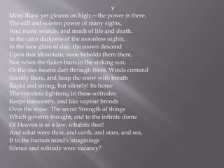 V
Mont Blanc yet gleams on high:—the power is there,
The still and solemn power of many sights,
And many sounds, and much of life and death.
In the calm darkness of the moonless nights,
In the lone glare of day, the snows descend
Upon that Mountain; none beholds them there,
Nor when the flakes burn in the sinking sun,
Or the star-beams dart through them. Winds contend
Silently there, and heap the snow with breath
Rapid and strong, but silently! Its home
The voiceless lightning in these solitudes
Keeps innocently, and like vapour broods
Over the snow. The secret Strength of things
Which governs thought, and to the infinite dome
Of Heaven is as a law, inhabits thee!
And what were thou, and earth, and stars, and sea,
If to the human mind's imaginings
Silence and solitude were vacancy?
 