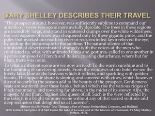 “The prospect around, however, was sufficiently sublime to command our
attention -- never was scene more awfully desolate. The trees in these regions
are incredibly large, and stand in scattered clumps over the white wilderness;
the vast expanse of snow was chequered only by these gigantic pines, and the
poles that marked our road: no river or rock-encircled lawn relieved the eye,
by adding the picturesque to the sublime. The natural silence of that
uninhabited desert contrasted strangely with the voices of the men who
conducted us, who, with animated tones and gestures, called to one another in
a patois composed of French and Italian, creating disturbance, where but for
them, there was none.
To what a different scene are we now arrived! To the warm sunshine and to
the humming of sun-loving insects. From the windows of our hotel we see the
lovely lake, blue as the heavens which it reflects, and sparkling with golden
beams. The opposite shore is sloping, and covered with vines, which however
do not so early in the season add to the beauty of the prospect. Gentlemens'
seats are scattered over these banks, behind which rise the various ridges of
black mountains, and towering far above, in the midst of its snowy Alps, the
majestic Mont Blanc, highest and queen of all. Such is the view reflected by
the lake; it is a bright summer scene without any of that sacred solitude and
deep seclusion that delighted us at Lucerne”.
(History of a Six Weeks' Tour Through a Part of France, Switzerland, Germany, and Holland
With Letters Descriptive of A Sail Round the Lake of Geneva, and of The Glaciers of Chamouni, BY Mary Shelley.
Preface, 1817).
 