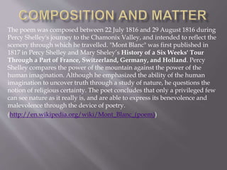 The poem was composed between 22 July 1816 and 29 August 1816 during
Percy Shelley's journey to the Chamonix Valley, and intended to reflect the
scenery through which he travelled. "Mont Blanc" was first published in
1817 in Percy Shelley and Mary Sheley’s History of a Six Weeks' Tour
Through a Part of France, Switzerland, Germany, and Holland. Percy
Shelley compares the power of the mountain against the power of the
human imagination. Although he emphasized the ability of the human
imagination to uncover truth through a study of nature, he questions the
notion of religious certainty. The poet concludes that only a privileged few
can see nature as it really is, and are able to express its benevolence and
malevolence through the device of poetry.
(http://en.wikipedia.org/wiki/Mont_Blanc_(poem))
 