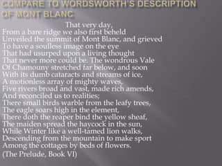 That very day,
From a bare ridge we also first beheld
Unveiled the summit of Mont Blanc, and grieved
To have a soulless image on the eye
That had usurped upon a living thought
That never more could be. The wondrous Vale
Of Chamouny stretched far below, and soon
With its dumb cataracts and streams of ice,
A motionless array of mighty waves,
Five rivers broad and vast, made rich amends,
And reconciled us to realities;
There small birds warble from the leafy trees,
The eagle soars high in the element,
There doth the reaper bind the yellow sheaf,
The maiden spread the haycock in the sun,
While Winter like a well-tamed lion walks,
Descending from the mountain to make sport
Among the cottages by beds of flowers.
(The Prelude, Book VI)
 