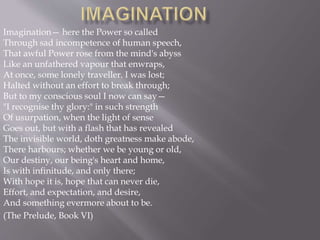 Imagination— here the Power so called
Through sad incompetence of human speech,
That awful Power rose from the mind's abyss
Like an unfathered vapour that enwraps,
At once, some lonely traveller. I was lost;
Halted without an effort to break through;
But to my conscious soul I now can say—
"I recognise thy glory:" in such strength
Of usurpation, when the light of sense
Goes out, but with a flash that has revealed
The invisible world, doth greatness make abode,
There harbours; whether we be young or old,
Our destiny, our being's heart and home,
Is with infinitude, and only there;
With hope it is, hope that can never die,
Effort, and expectation, and desire,
And something evermore about to be.
(The Prelude, Book VI)
 