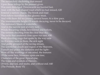 The melancholy slackening that ensued
Upon those tidings by the peasant given
Was soon dislodged. Downwards we hurried fast,
And, with the half-shaped road which we had missed, 620
Entered a narrow chasm. The brook and road
Were fellow-travellers in this gloomy strait,
And with them did we journey several hours At a slow pace.
The immeasurable height Of woods decaying, never to be decayed,
The stationary blasts of waterfalls,
And in the narrow rent at every turn
Winds thwarting winds, bewildered and forlorn,
The torrents shooting from the clear blue sky,
The rocks that muttered close upon our ears, 630
Black drizzling crags that spake by the way-side
As if a voice were in them, the sick sight
And giddy prospect of the raving stream,
The unfettered clouds and region of the Heavens,
Tumult and peace, the darkness and the light–
Were all like workings of one mind, the features
Of the same face, blossoms upon one tree;
Characters of the great Apocalypse,
The types and symbols of Eternity,
Of first, and last, and midst, and without end. 640
(The Prelude, Book VI)
 