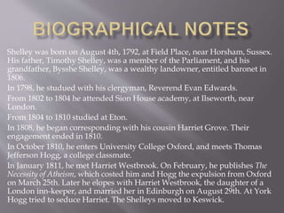 Shelley was born on August 4th, 1792, at Field Place, near Horsham, Sussex.
His father, Timothy Shelley, was a member of the Parliament, and his
grandfather, Bysshe Shelley, was a wealthy landowner, entitled baronet in
1806.
In 1798, he studued with his clergyman, Reverend Evan Edwards.
From 1802 to 1804 he attended Sion House academy, at Ilseworth, near
London.
From 1804 to 1810 studied at Eton.
In 1808, he began corresponding with his cousin Harriet Grove. Their
engagement ended in 1810.
In October 1810, he enters University College Oxford, and meets Thomas
Jefferson Hogg, a college classmate.
In January 1811, he met Harriet Westbrook. On February, he publishes The
Necessity of Atheism, which costed him and Hogg the expulsion from Oxford
on March 25th. Later he elopes with Harriet Westbrook, the daughter of a
London inn-keeper, and married her in Edinburgh on August 29th. At York
Hogg tried to seduce Harriet. The Shelleys moved to Keswick.
 