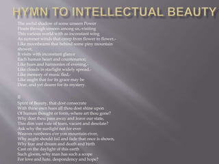 I
The awful shadow of some unseen Power
Floats through unseen among us,-visiting
This various world with as inconstant wing
As summer winds that creep from flower to flower,-
Like moonbeams that behind some piny mountain
shower,
It visits with inconstant glance
Each human heart and countenance;
Like hues and harmonies of evening,-
Like clouds in starlight widely spread,-
Like memory of music fled,-
Like aught that for its grace may be
Dear, and yet dearer for its mystery.
II
Spirit of Beauty, that dost consecrate
With thine own hues all thou dost shine upon
Of human thought or form,-where art thou gone?
Why dost thou pass away and leave our state,
This dim vast vale of tears, vacant and desolate?
Ask why the sunlight not for ever
Weaves rainbows o'er yon mountain-river,
Why aught should fail and fade that once is shown,
Why fear and dream and death and birth
Cast on the daylight of this earth
Such gloom,-why man has such a scope
For love and hate, despondency and hope?
 