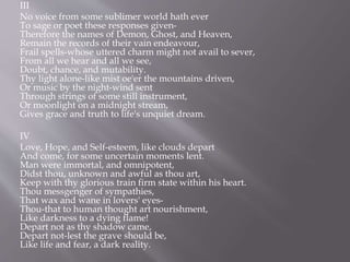 III
No voice from some sublimer world hath ever
To sage or poet these responses given-
Therefore the names of Demon, Ghost, and Heaven,
Remain the records of their vain endeavour,
Frail spells-whose uttered charm might not avail to sever,
From all we hear and all we see,
Doubt, chance, and mutability.
Thy light alone-like mist oe'er the mountains driven,
Or music by the night-wind sent
Through strings of some still instrument,
Or moonlight on a midnight stream,
Gives grace and truth to life's unquiet dream.
IV
Love, Hope, and Self-esteem, like clouds depart
And come, for some uncertain moments lent.
Man were immortal, and omnipotent,
Didst thou, unknown and awful as thou art,
Keep with thy glorious train firm state within his heart.
Thou messgenger of sympathies,
That wax and wane in lovers' eyes-
Thou-that to human thought art nourishment,
Like darkness to a dying flame!
Depart not as thy shadow came,
Depart not-lest the grave should be,
Like life and fear, a dark reality.
 