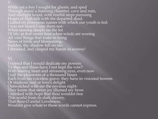 V
While yet a boy I sought for ghosts, and sped
Through many a listening chamber, cave and ruin,
And starlight wood, with fearful steps pursuing
Hopes of high talk with the departed dead.
I called on poisonous names with which our youth is fed;
I was not heard-I saw them not-
When musing deeply on the lot
Of life, at that sweet time when winds are wooing
All vital things that wake to bring
News of birds and blossoming,-
Sudden, thy shadow fell on me;
I shrieked, and clasped my hands in ecstasy!
VI
I vowed that I would dedicate my powers
To thee and thine-have I not kept the vow?
With beating heart and streaming eyes, even now
I call the phantoms of a thousand hours
Each from his voiceless grave: they have in visioned bowers
Of studious zeal or love's delight
Outwatched with me the envious night-
They know that never joy illumed my brow
Unlinked with hope that thou wouldst free
This world from its dark slavery,
That thou-O awful Loveliness,
Wouldst give whate'er these words cannot express.
 