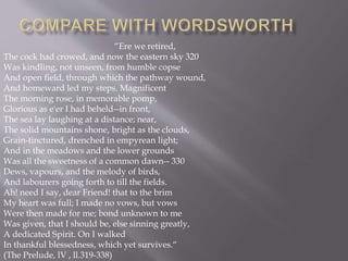 “Ere we retired,
The cock had crowed, and now the eastern sky 320
Was kindling, not unseen, from humble copse
And open field, through which the pathway wound,
And homeward led my steps. Magnificent
The morning rose, in memorable pomp,
Glorious as e'er I had beheld--in front,
The sea lay laughing at a distance; near,
The solid mountains shone, bright as the clouds,
Grain-tinctured, drenched in empyrean light;
And in the meadows and the lower grounds
Was all the sweetness of a common dawn-- 330
Dews, vapours, and the melody of birds,
And labourers going forth to till the fields.
Ah! need I say, dear Friend! that to the brim
My heart was full; I made no vows, but vows
Were then made for me; bond unknown to me
Was given, that I should be, else sinning greatly,
A dedicated Spirit. On I walked
In thankful blessedness, which yet survives.“
(The Prelude, lV , ll.319-338)
 
