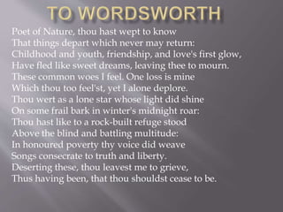 Poet of Nature, thou hast wept to know
That things depart which never may return:
Childhood and youth, friendship, and love's first glow,
Have fled like sweet dreams, leaving thee to mourn.
These common woes I feel. One loss is mine
Which thou too feel'st, yet I alone deplore.
Thou wert as a lone star whose light did shine
On some frail bark in winter's midnight roar:
Thou hast like to a rock-built refuge stood
Above the blind and battling multitude:
In honoured poverty thy voice did weave
Songs consecrate to truth and liberty.
Deserting these, thou leavest me to grieve,
Thus having been, that thou shouldst cease to be.
 