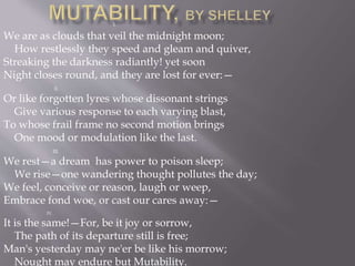 I.
We are as clouds that veil the midnight moon;
How restlessly they speed and gleam and quiver,
Streaking the darkness radiantly! yet soon
Night closes round, and they are lost for ever:—
II.
Or like forgotten lyres whose dissonant strings
Give various response to each varying blast,
To whose frail frame no second motion brings
One mood or modulation like the last.
III.
We rest—a dream has power to poison sleep;
We rise—one wandering thought pollutes the day;
We feel, conceive or reason, laugh or weep,
Embrace fond woe, or cast our cares away:—
IV.
It is the same!—For, be it joy or sorrow,
The path of its departure still is free;
Man's yesterday may ne'er be like his morrow;
Nought may endure but Mutability.
 