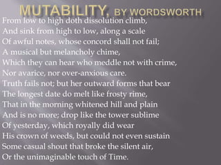 From low to high doth dissolution climb,
And sink from high to low, along a scale
Of awful notes, whose concord shall not fail;
A musical but melancholy chime,
Which they can hear who meddle not with crime,
Nor avarice, nor over-anxious care.
Truth fails not; but her outward forms that bear
The longest date do melt like frosty rime,
That in the morning whitened hill and plain
And is no more; drop like the tower sublime
Of yesterday, which royally did wear
His crown of weeds, but could not even sustain
Some casual shout that broke the silent air,
Or the unimaginable touch of Time.
 